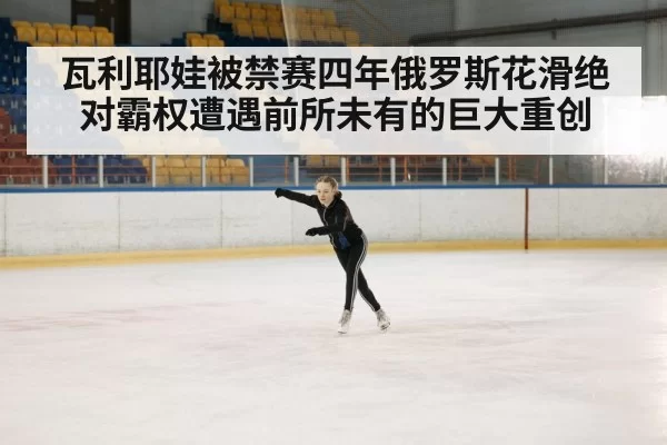 瓦利耶娃被禁赛四年俄罗斯花滑绝对霸权遭遇前所未有的巨大重创